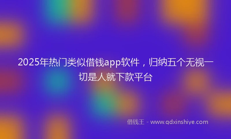 2025年热门类似借钱app软件，归纳五个无视一切是人就下款平台