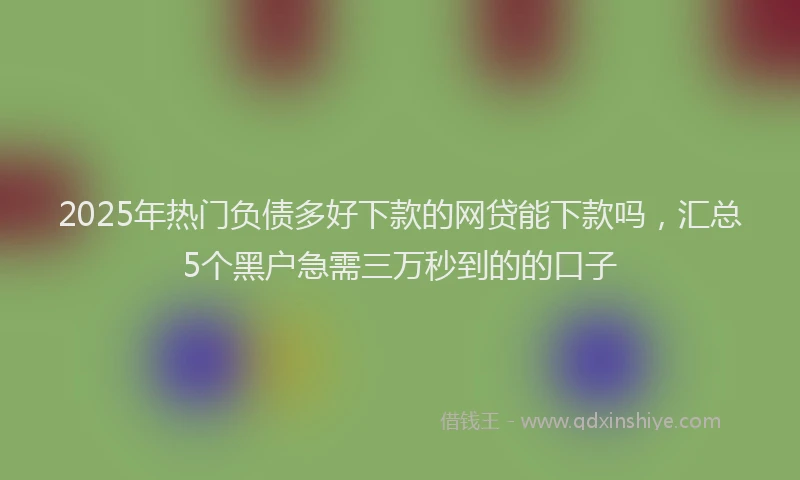 2025年热门负债多好下款的网贷能下款吗，汇总5个黑户急需三万秒到的的口子