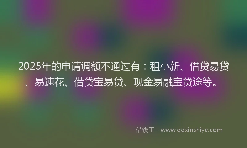 2025年的申请调额不通过有：租小新、借贷易贷、易速花、借贷宝易贷、现金易融宝贷途等。