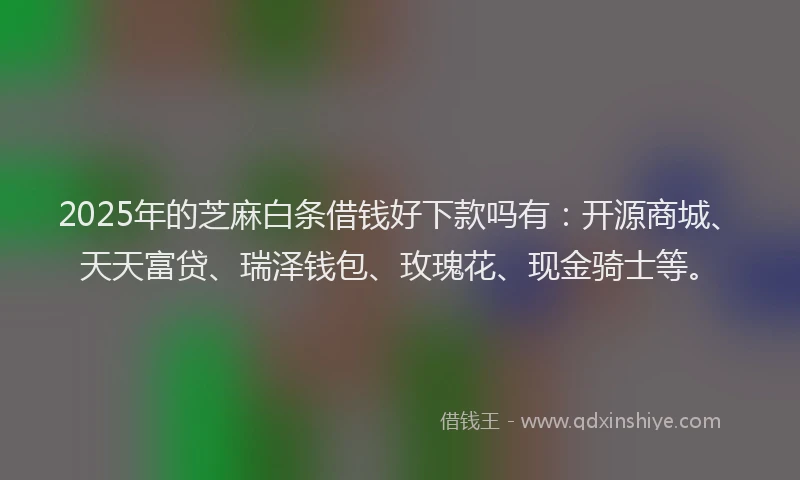 2025年的芝麻白条借钱好下款吗有：开源商城、天天富贷、瑞泽钱包、玫瑰花、现金骑士等。