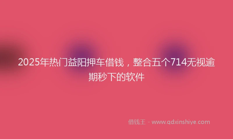 2025年热门益阳押车借钱，整合五个714无视逾期秒下的软件