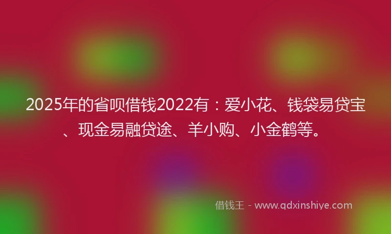 2025年的省呗借钱2022有：爱小花、钱袋易贷宝、现金易融贷途、羊小购、小金鹤等。