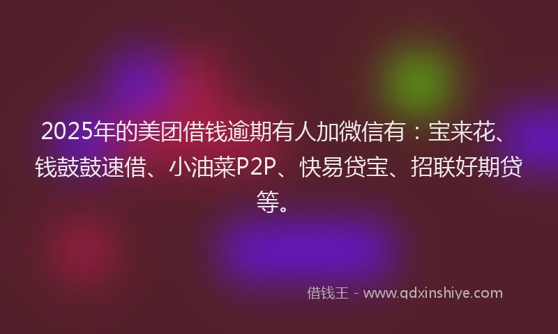 2025年的美团借钱逾期有人加微信有：宝来花、钱鼓鼓速借、小油菜P2P、快易贷宝、招联好期贷等。
