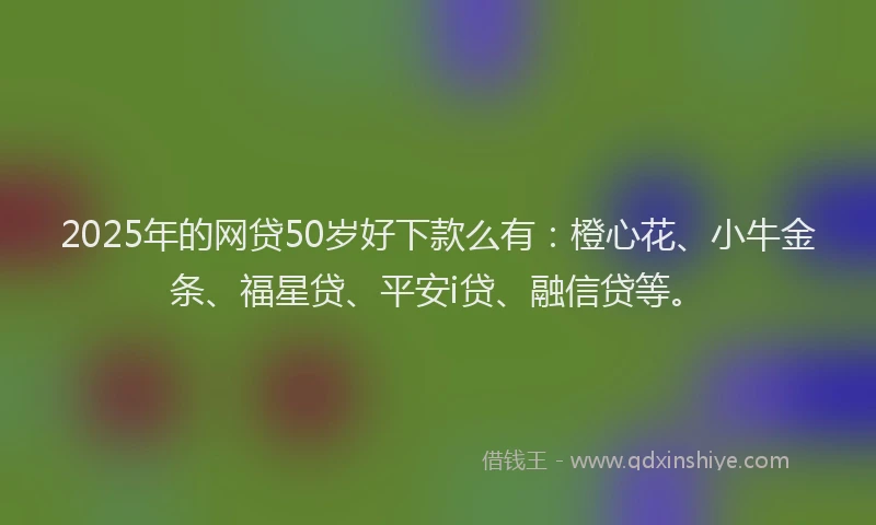 2025年的网贷50岁好下款么有：橙心花、小牛金条、福星贷、平安i贷、融信贷等。