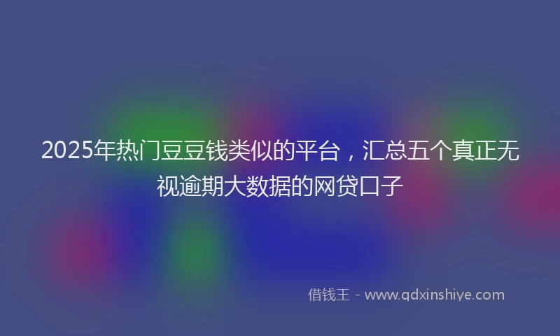 2025年热门豆豆钱类似的平台，汇总五个真正无视逾期大数据的网贷口子