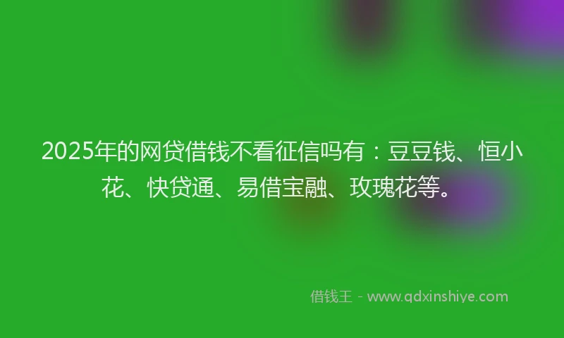 2025年的网贷借钱不看征信吗有：豆豆钱、恒小花、快贷通、易借宝融、玫瑰花等。