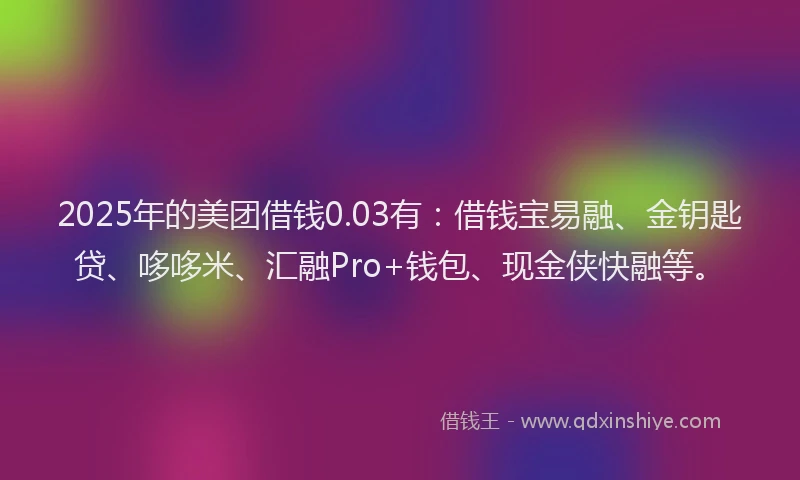 2025年的美团借钱0.03有：借钱宝易融、金钥匙贷、哆哆米、汇融Pro+钱包、现金侠快融等。