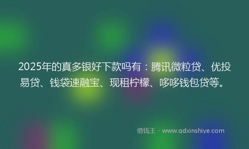 2025年的真多银好下款吗有：腾讯微粒贷、优投易贷、钱袋速融宝、现租柠檬、哆哆钱包贷等。