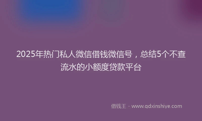 2025年热门私人微信借钱微信号，总结5个不查流水的小额度贷款平台
