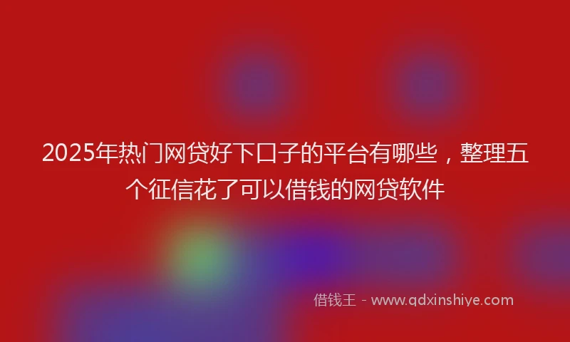 2025年热门网贷好下口子的平台有哪些，整理五个征信花了可以借钱的网贷软件
