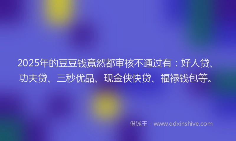 2025年的豆豆钱竟然都审核不通过有：好人贷、功夫贷、三秒优品、现金侠快贷、福禄钱包等。