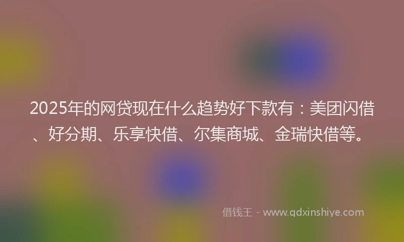 2025年的网贷现在什么趋势好下款有：美团闪借、好分期、乐享快借、尔集商城、金瑞快借等。