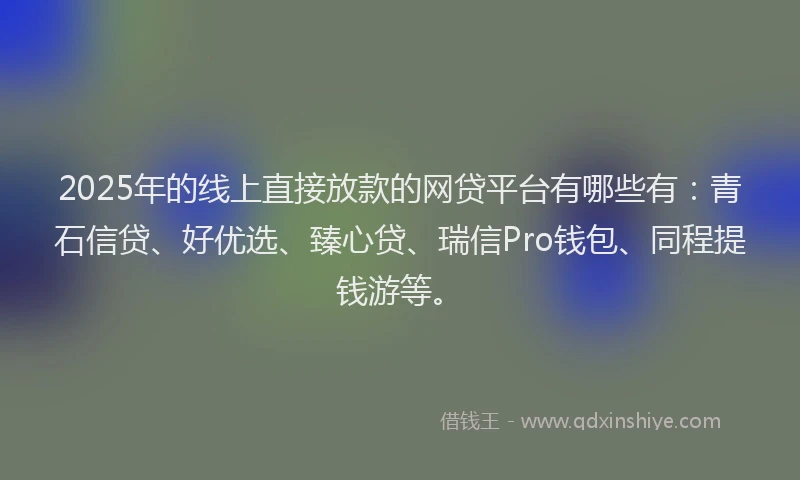 2025年的线上直接放款的网贷平台有哪些有：青石信贷、好优选、臻心贷、瑞信Pro钱包、同程提钱游等。