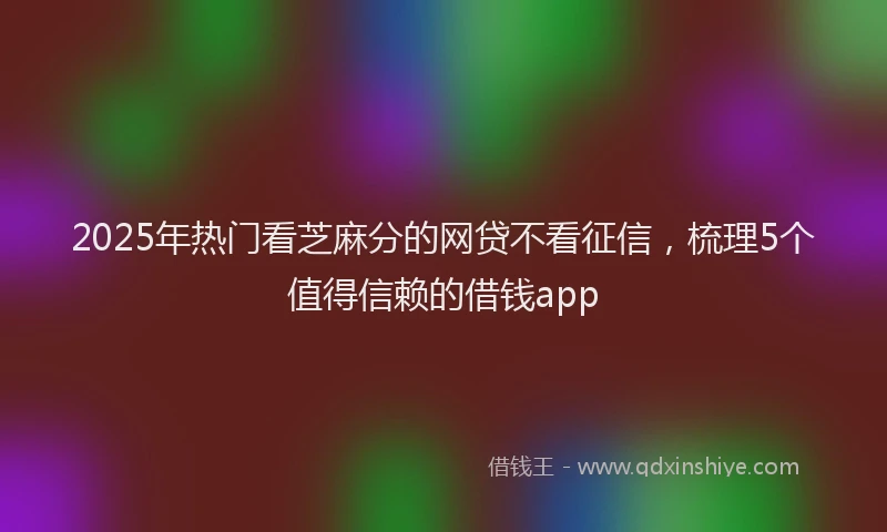 2025年热门看芝麻分的网贷不看征信，梳理5个值得信赖的借钱app