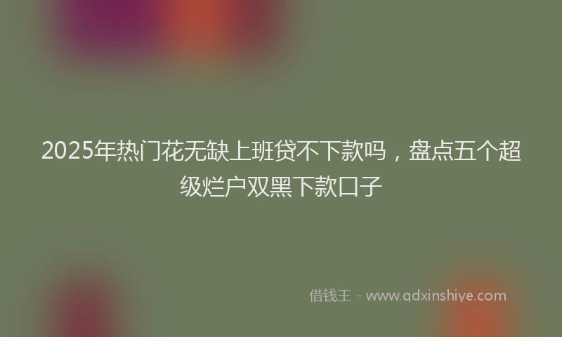 2025年热门花无缺上班贷不下款吗，盘点五个超级烂户双黑下款口子