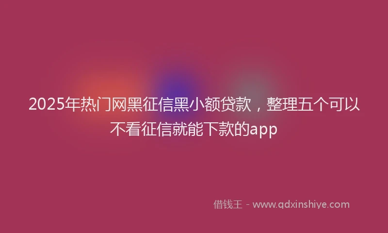 2025年热门网黑征信黑小额贷款，整理五个可以不看征信就能下款的app