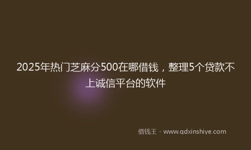2025年热门芝麻分500在哪借钱，整理5个贷款不上诚信平台的软件