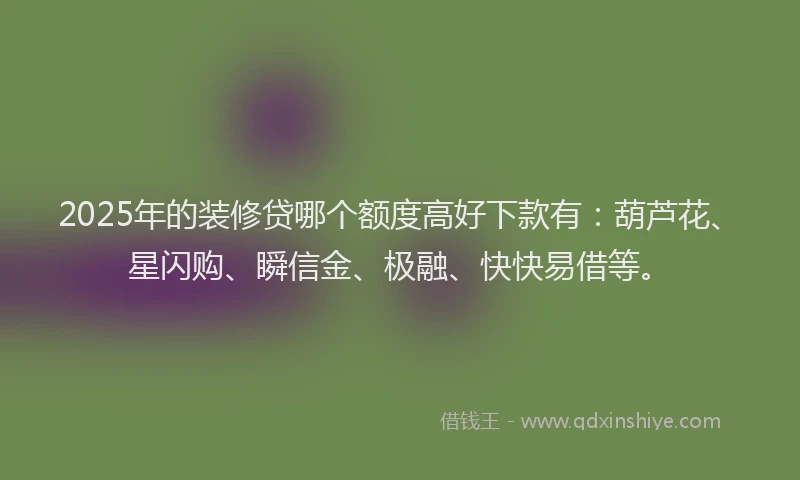 2025年的装修贷哪个额度高好下款有：葫芦花、星闪购、瞬信金、极融、快快易借等。