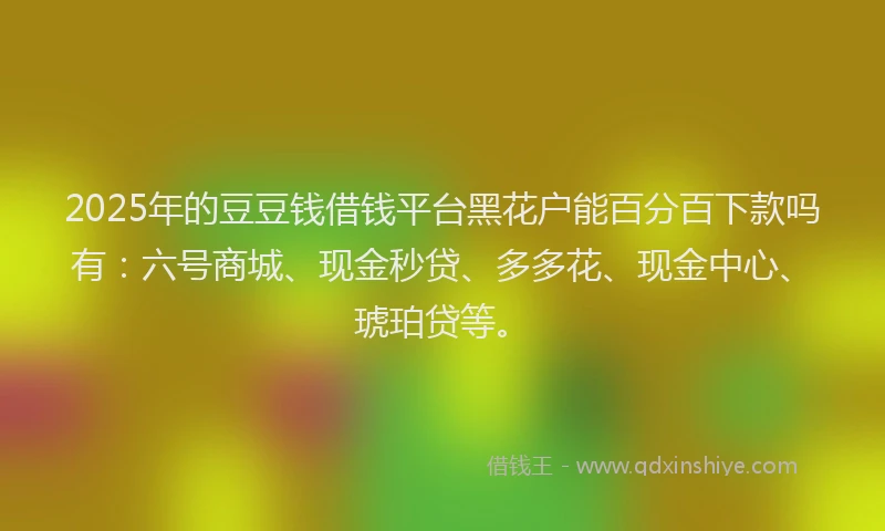 2025年的豆豆钱借钱平台黑花户能百分百下款吗有：六号商城、现金秒贷、多多花、现金中心、琥珀贷等。