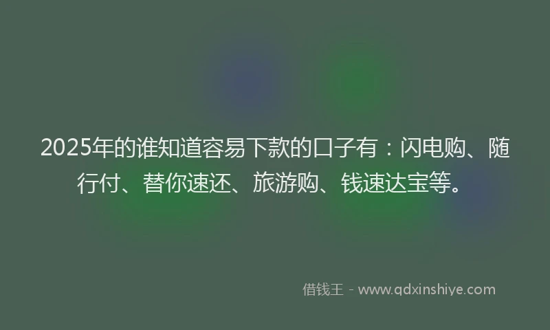 2025年的谁知道容易下款的口子有：闪电购、随行付、替你速还、旅游购、钱速达宝等。