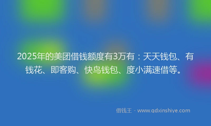 2025年的美团借钱额度有3万有：天天钱包、有钱花、即客购、快鸟钱包、度小满速借等。