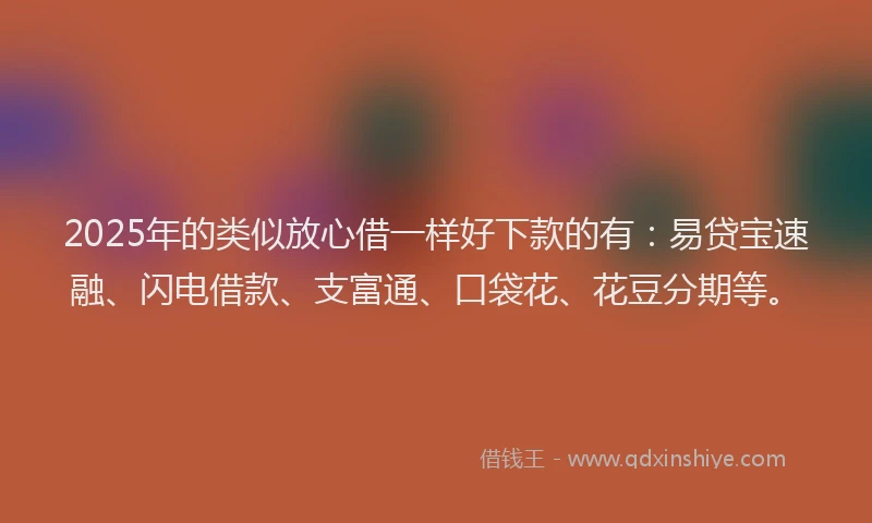 2025年的类似放心借一样好下款的有：易贷宝速融、闪电借款、支富通、口袋花、花豆分期等。