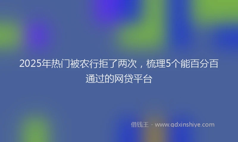 2025年热门被农行拒了两次，梳理5个能百分百通过的网贷平台