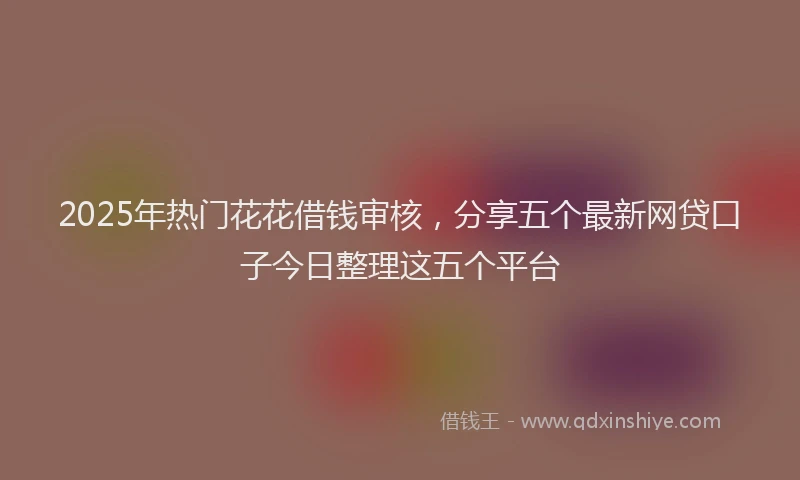 2025年热门花花借钱审核，分享五个最新网贷口子今日整理这五个平台