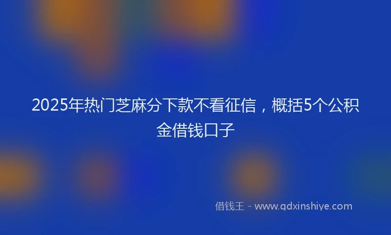 2025年热门芝麻分下款不看征信，概括5个公积金借钱口子