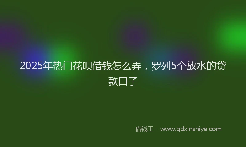 2025年热门花呗借钱怎么弄，罗列5个放水的贷款口子