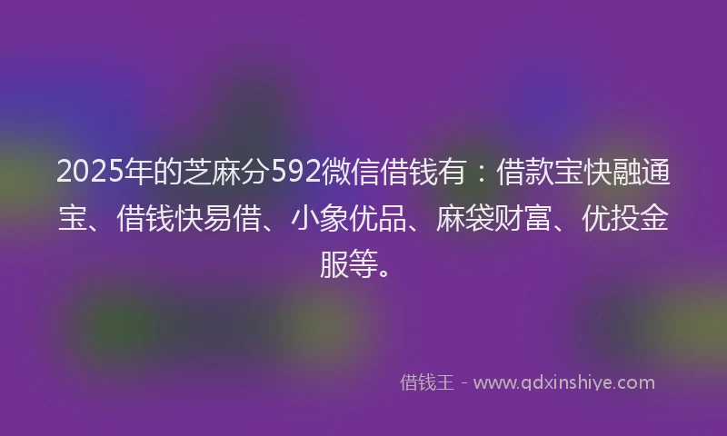 2025年的芝麻分592微信借钱有：借款宝快融通宝、借钱快易借、小象优品、麻袋财富、优投金服等。