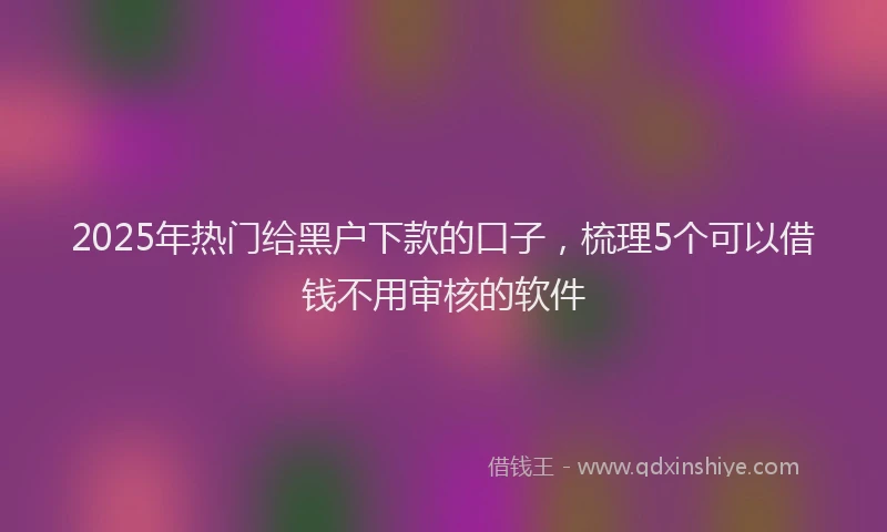 2025年热门给黑户下款的口子，梳理5个可以借钱不用审核的软件