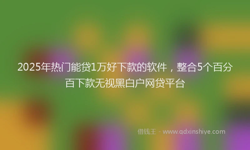 2025年热门能贷1万好下款的软件，整合5个百分百下款无视黑白户网贷平台