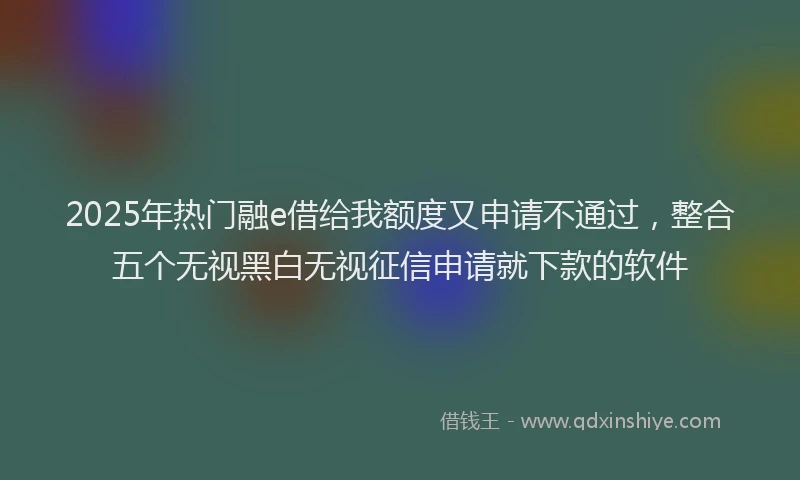 2025年热门融e借给我额度又申请不通过，整合五个无视黑白无视征信申请就下款的软件