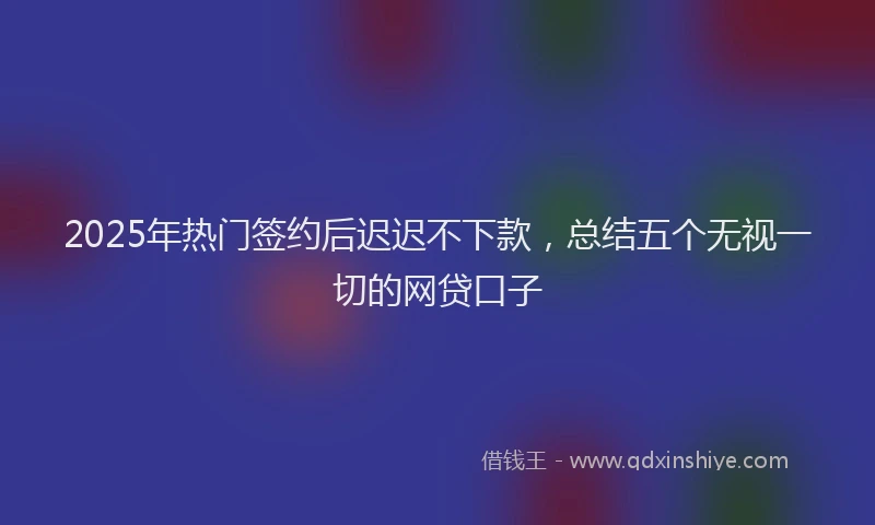2025年热门签约后迟迟不下款，总结五个无视一切的网贷口子