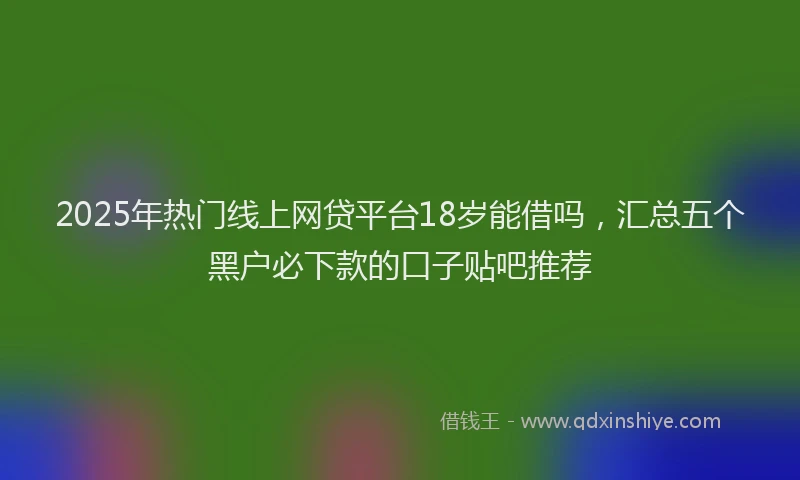 2025年热门线上网贷平台18岁能借吗，汇总五个黑户必下款的口子贴吧推荐