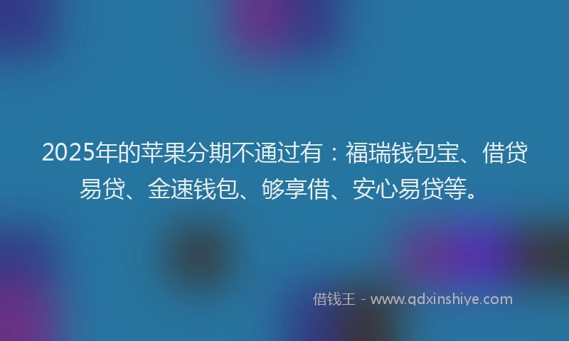 2025年的苹果分期不通过有：福瑞钱包宝、借贷易贷、金速钱包、够享借、安心易贷等。
