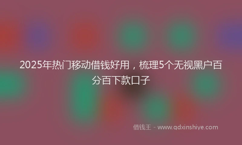 2025年热门移动借钱好用，梳理5个无视黑户百分百下款口子