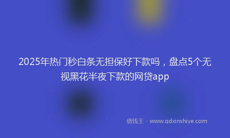2025年热门秒白条无担保好下款吗，盘点5个无视黑花半夜下款的网贷app