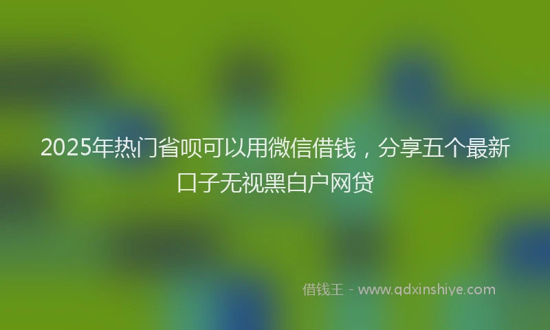 2025年热门省呗可以用微信借钱，分享五个最新口子无视黑白户网贷