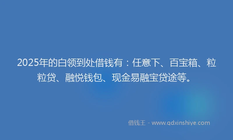 2025年的白领到处借钱有：任意下、百宝箱、粒粒贷、融悦钱包、现金易融宝贷途等。