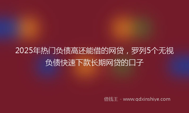2025年热门负债高还能借的网贷，罗列5个无视负债快速下款长期网贷的口子