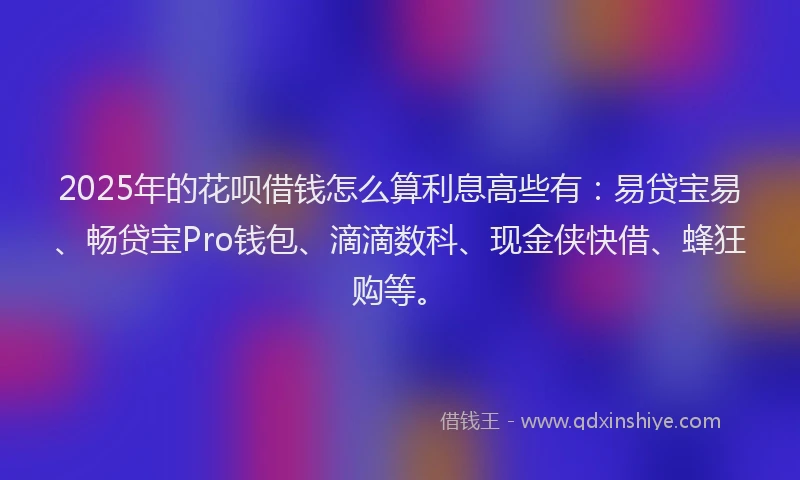 2025年的花呗借钱怎么算利息高些有：易贷宝易、畅贷宝Pro钱包、滴滴数科、现金侠快借、蜂狂购等。