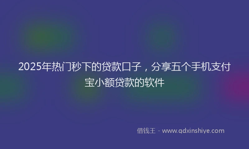 2025年热门秒下的贷款口子，分享五个手机支付宝小额贷款的软件