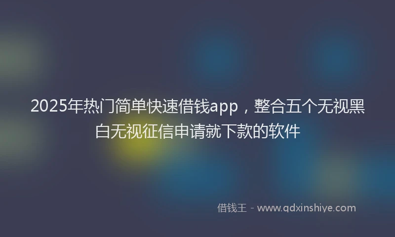 2025年热门简单快速借钱app，整合五个无视黑白无视征信申请就下款的软件