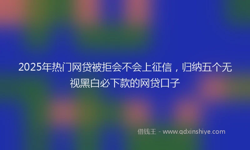 2025年热门网贷被拒会不会上征信，归纳五个无视黑白必下款的网贷口子