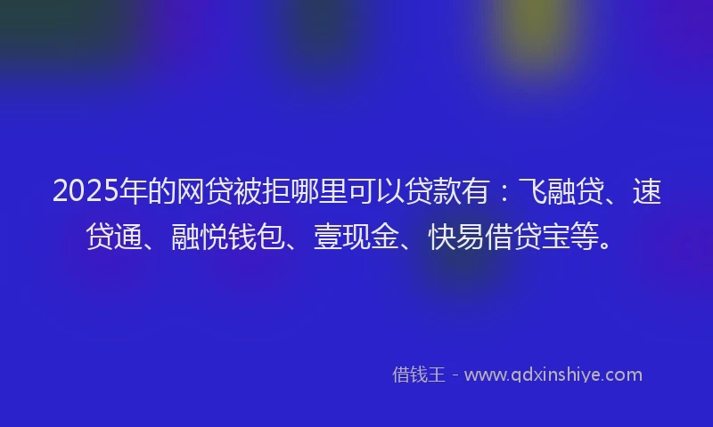 2025年的网贷被拒哪里可以贷款有：飞融贷、速贷通、融悦钱包、壹现金、快易借贷宝等。