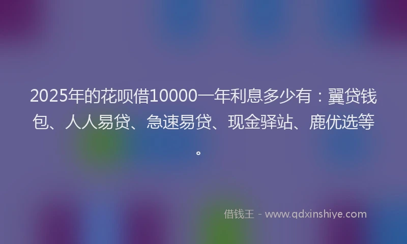 2025年的花呗借10000一年利息多少有：翼贷钱包、人人易贷、急速易贷、现金驿站、鹿优选等。