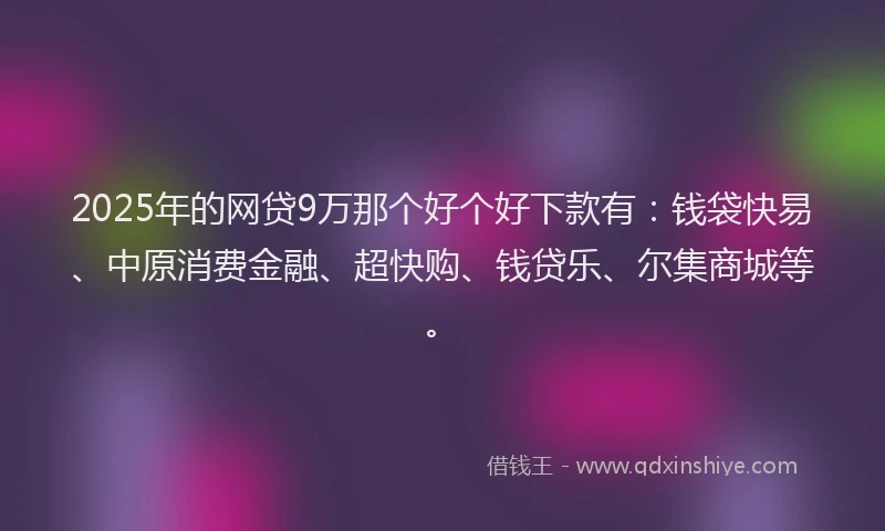 2025年的网贷9万那个好个好下款有：钱袋快易、中原消费金融、超快购、钱贷乐、尔集商城等。