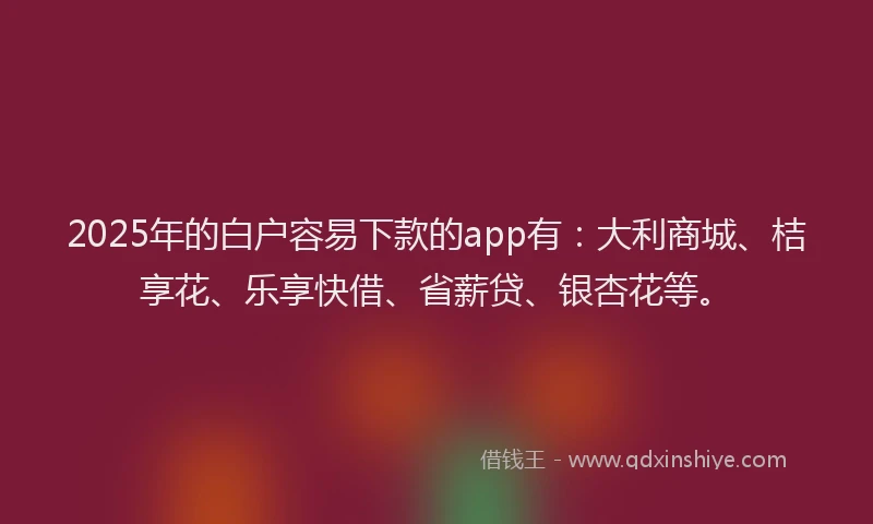 2025年的白户容易下款的app有：大利商城、桔享花、乐享快借、省薪贷、银杏花等。